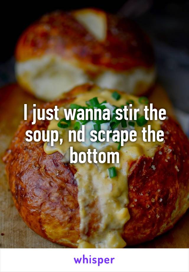 I just wanna stir the soup, nd scrape the bottom