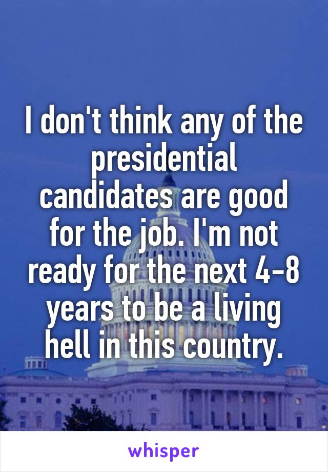 I don't think any of the presidential candidates are good for the job. I'm not ready for the next 4-8 years to be a living hell in this country.
