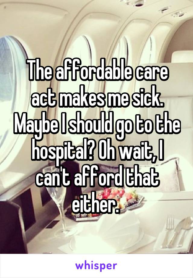 The affordable care act makes me sick. Maybe I should go to the hospital? Oh wait, I can't afford that either. 