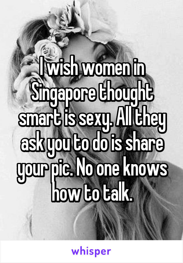 I wish women in Singapore thought smart is sexy. All they ask you to do is share your pic. No one knows how to talk.