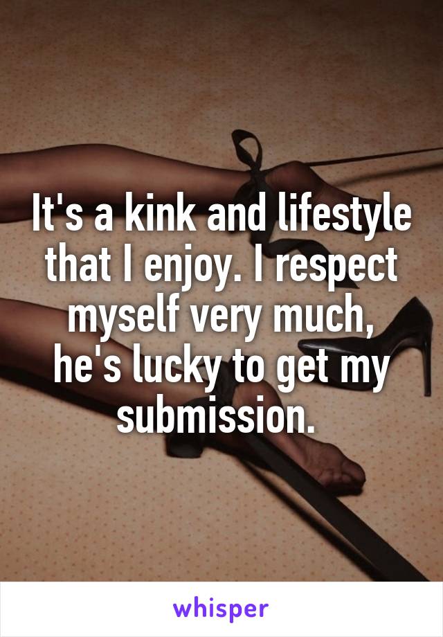It's a kink and lifestyle that I enjoy. I respect myself very much, he's lucky to get my submission. 