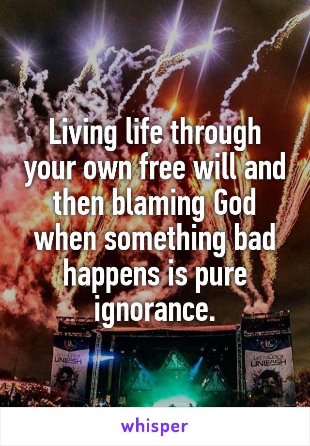 Living life through your own free will and then blaming God when something bad happens is pure ignorance.