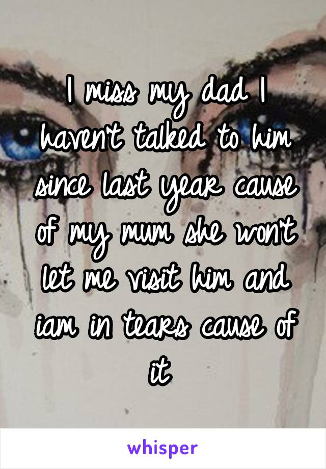 I miss my dad I haven't talked to him since last year cause of my mum she won't let me visit him and iam in tears cause of it 