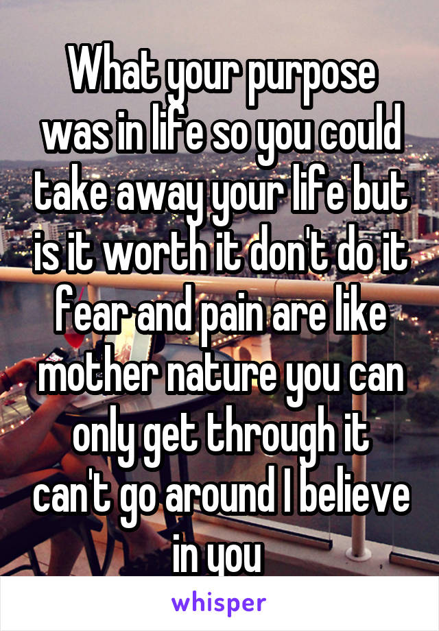 What your purpose was in life so you could take away your life but is it worth it don't do it fear and pain are like mother nature you can only get through it can't go around I believe in you 