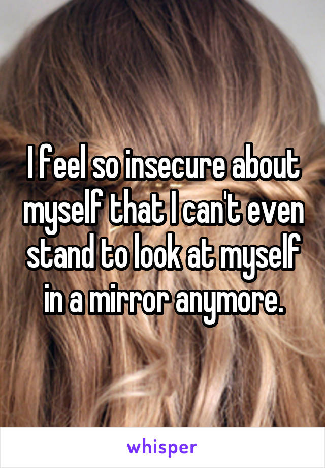 I feel so insecure about myself that I can't even stand to look at myself in a mirror anymore.