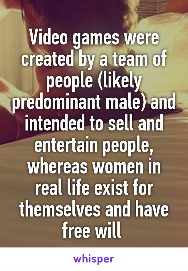 Video games were created by a team of people (likely predominant male) and intended to sell and entertain people, whereas women in real life exist for themselves and have free will 