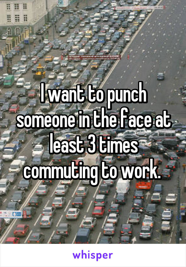 I want to punch someone in the face at least 3 times commuting to work. 