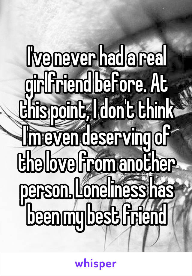 I've never had a real girlfriend before. At this point, I don't think I'm even deserving of the love from another person. Loneliness has been my best friend