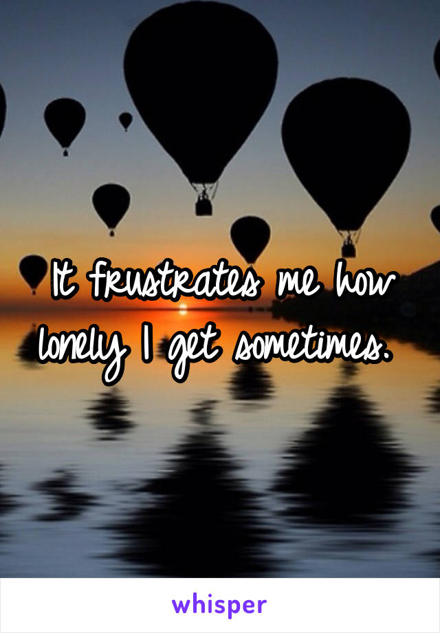 It frustrates me how lonely I get sometimes. 
