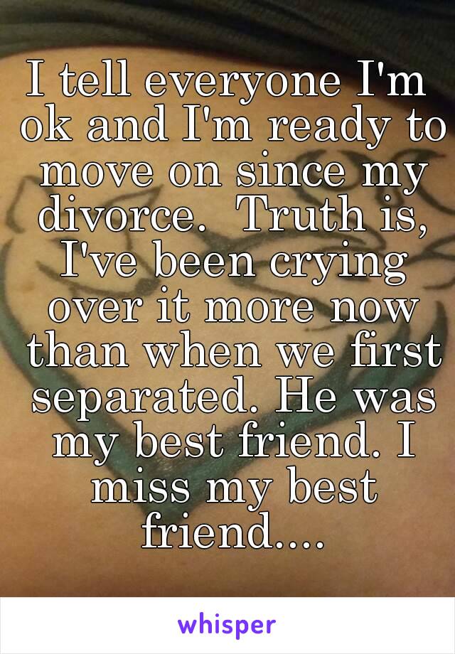 I tell everyone I'm ok and I'm ready to move on since my divorce.  Truth is, I've been crying over it more now than when we first separated. He was my best friend. I miss my best friend....
