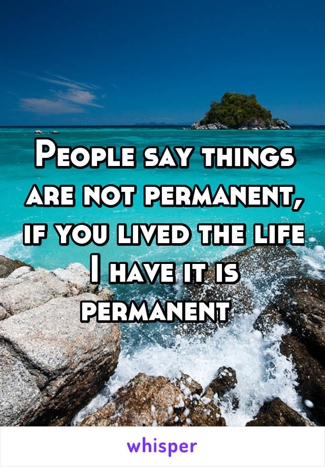 People say things are not permanent, if you lived the life I have it is permanent  