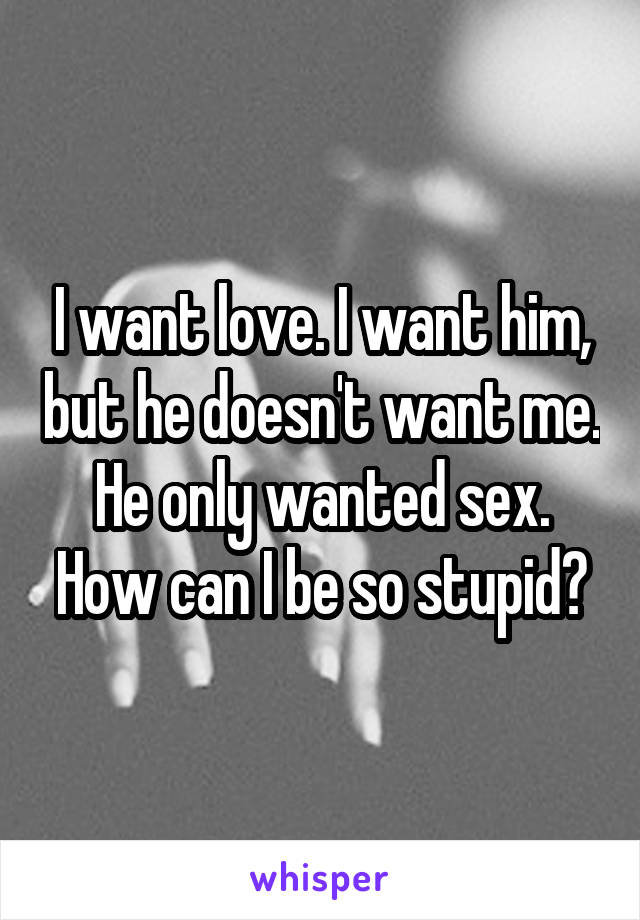 I want love. I want him, but he doesn't want me. He only wanted sex. How can I be so stupid?