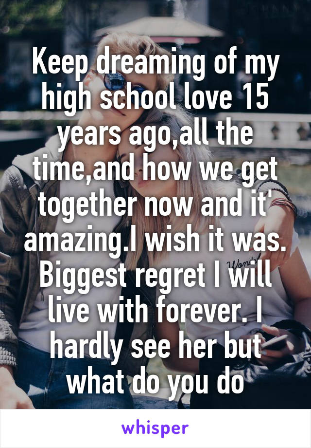 Keep dreaming of my high school love 15 years ago,all the time,and how we get together now and it' amazing.I wish it was. Biggest regret I will live with forever. I hardly see her but what do you do