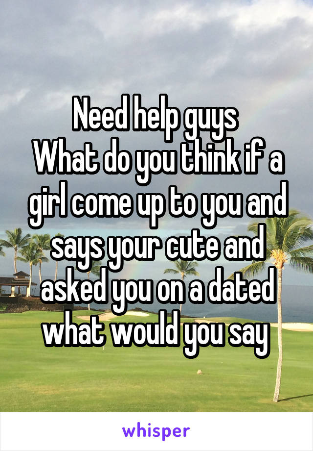 Need help guys 
What do you think if a girl come up to you and says your cute and asked you on a dated what would you say 