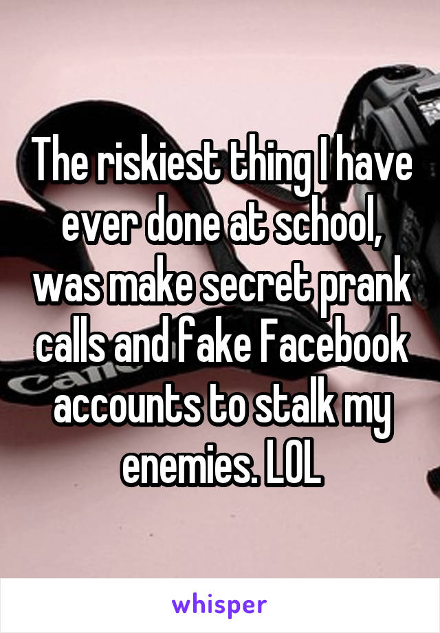 The riskiest thing I have ever done at school, was make secret prank calls and fake Facebook accounts to stalk my enemies. LOL