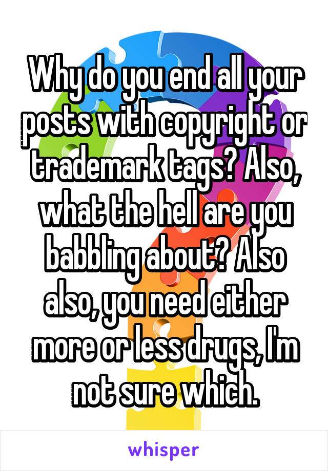 Why do you end all your posts with copyright or trademark tags? Also, what the hell are you babbling about? Also also, you need either more or less drugs, I'm not sure which.