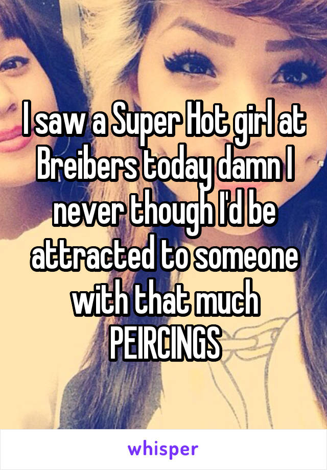 I saw a Super Hot girl at Breibers today damn I never though I'd be attracted to someone with that much PEIRCINGS
