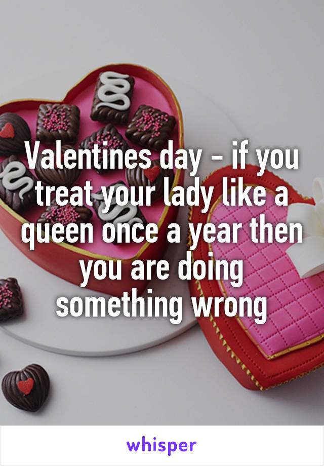 Valentines day - if you treat your lady like a queen once a year then you are doing something wrong