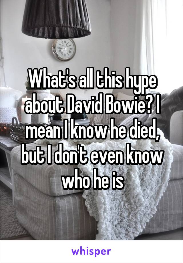 What's all this hype about David Bowie? I mean I know he died, but I don't even know who he is