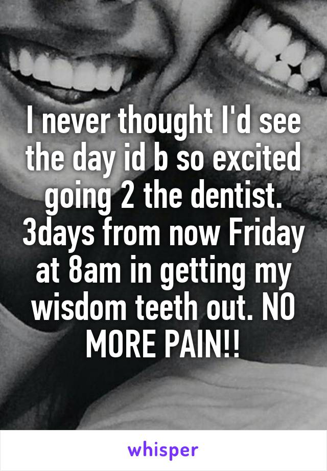 I never thought I'd see the day id b so excited going 2 the dentist. 3days from now Friday at 8am in getting my wisdom teeth out. NO MORE PAIN!!