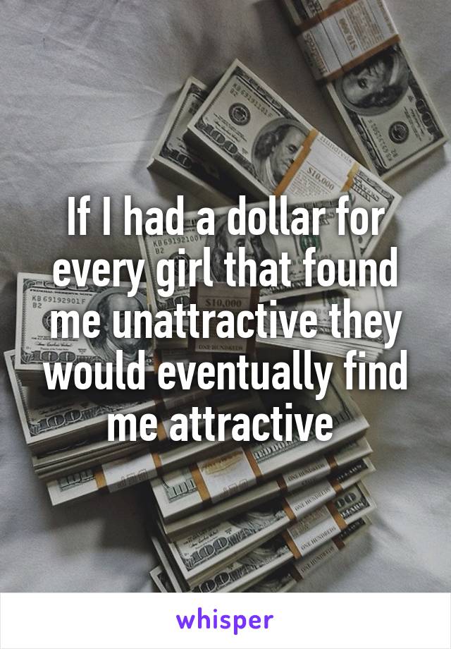If I had a dollar for every girl that found me unattractive they would eventually find me attractive 