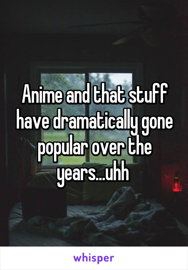 Anime and that stuff have dramatically gone popular over the years...uhh 
