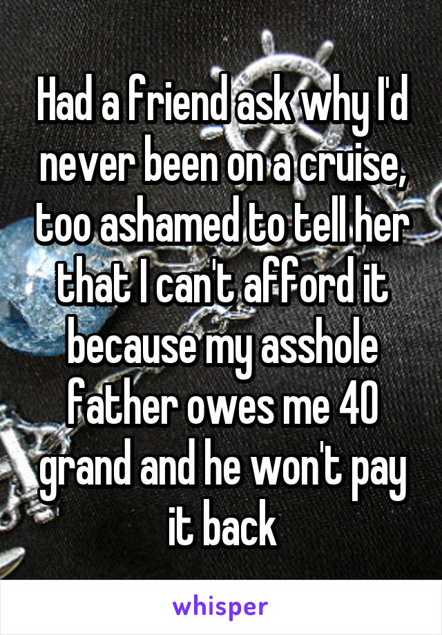 Had a friend ask why I'd never been on a cruise, too ashamed to tell her that I can't afford it because my asshole father owes me 40 grand and he won't pay it back