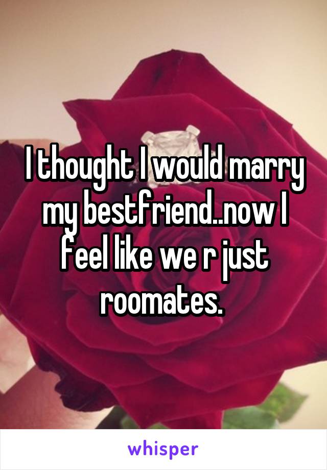 I thought I would marry my bestfriend..now I feel like we r just roomates. 