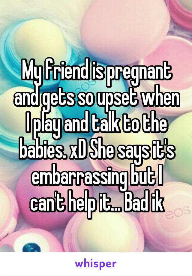 My friend is pregnant and gets so upset when I play and talk to the babies. xD She says it's embarrassing but I can't help it... Bad ik