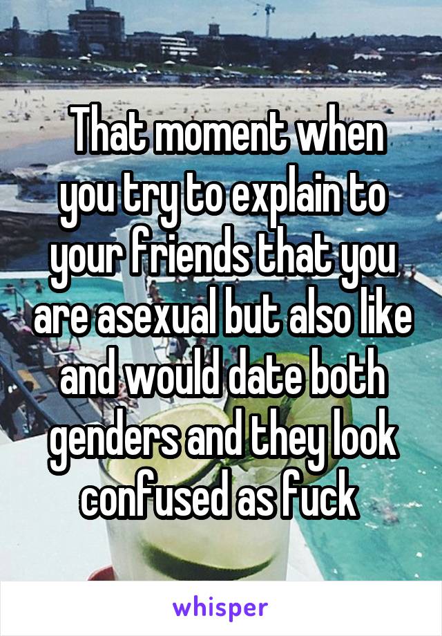  That moment when you try to explain to your friends that you are asexual but also like and would date both genders and they look confused as fuck 