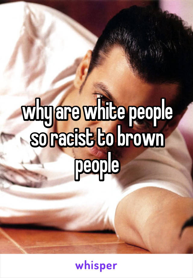 why are white people so racist to brown people