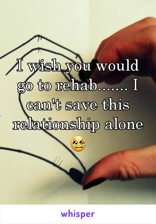 I wish you would go to rehab....... I can't save this relationship alone 😢