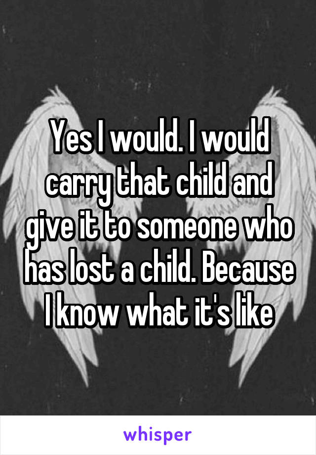 Yes I would. I would carry that child and give it to someone who has lost a child. Because I know what it's like
