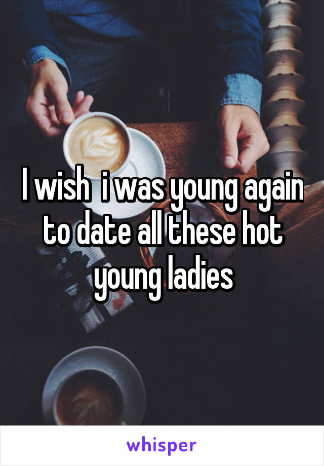 I wish  i was young again to date all these hot young ladies