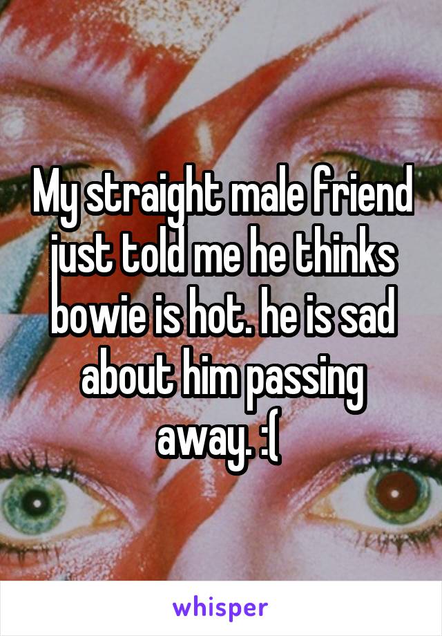 My straight male friend just told me he thinks bowie is hot. he is sad about him passing away. :( 