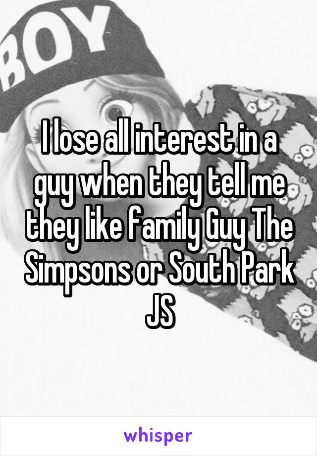 I lose all interest in a guy when they tell me they like family Guy The Simpsons or South Park JS