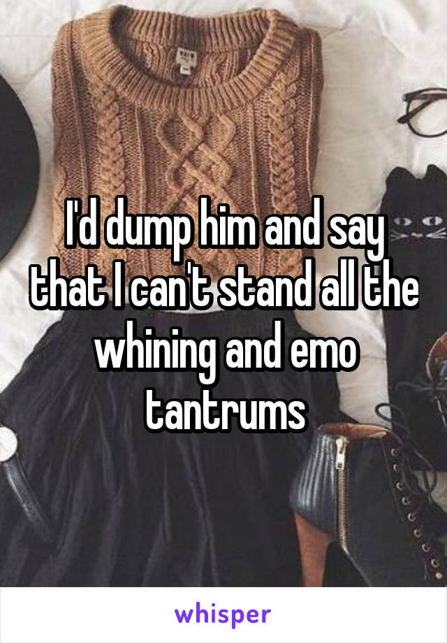 I'd dump him and say that I can't stand all the whining and emo tantrums
