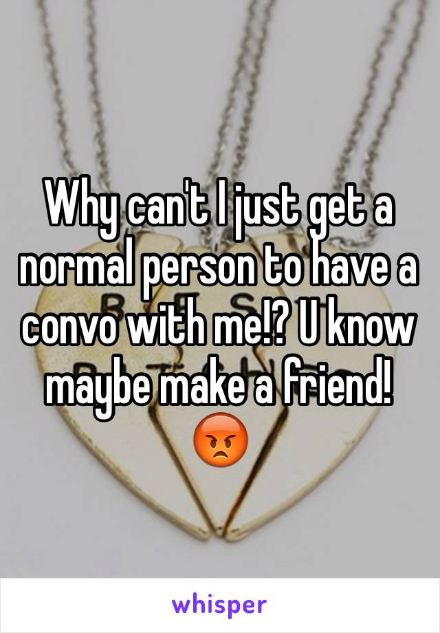 Why can't I just get a normal person to have a convo with me!? U know maybe make a friend! 😡