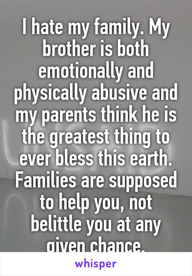 I hate my family. My brother is both emotionally and physically abusive and my parents think he is the greatest thing to ever bless this earth. Families are supposed to help you, not belittle you at any given chance.