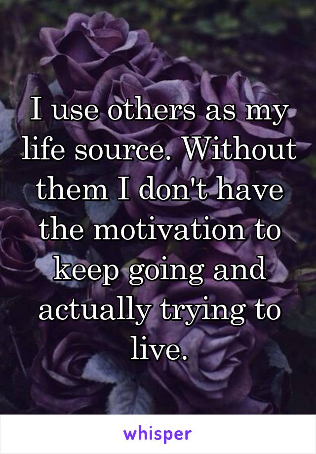 I use others as my life source. Without them I don't have the motivation to keep going and actually trying to live.