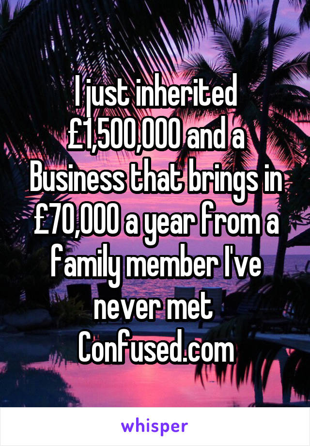 I just inherited £1,500,000 and a Business that brings in £70,000 a year from a family member I've never met 
Confused.com