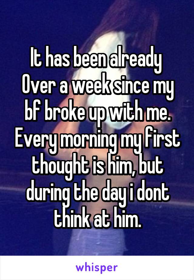 It has been already 
Over a week since my bf broke up with me. Every morning my first thought is him, but during the day i dont think at him.