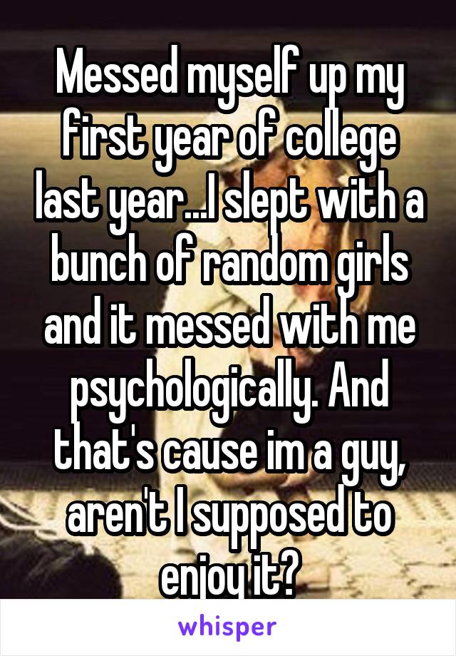 Messed myself up my first year of college last year...I slept with a bunch of random girls and it messed with me psychologically. And that's cause im a guy, aren't I supposed to enjoy it?
