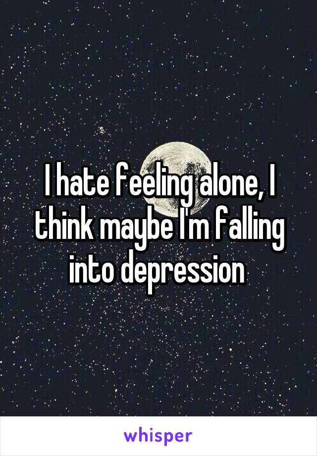 I hate feeling alone, I think maybe I'm falling into depression 