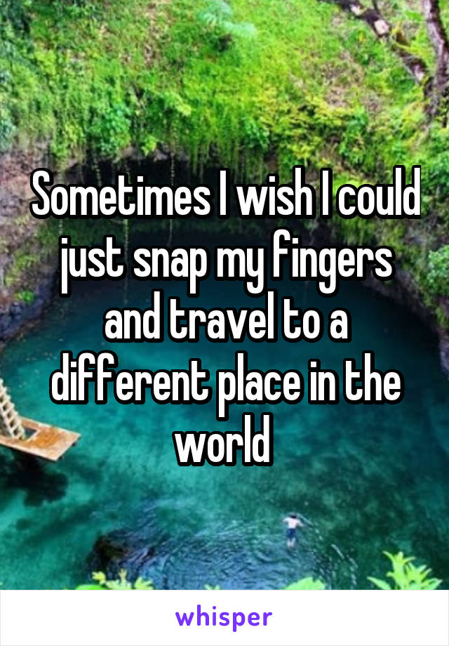 Sometimes I wish I could just snap my fingers and travel to a different place in the world 