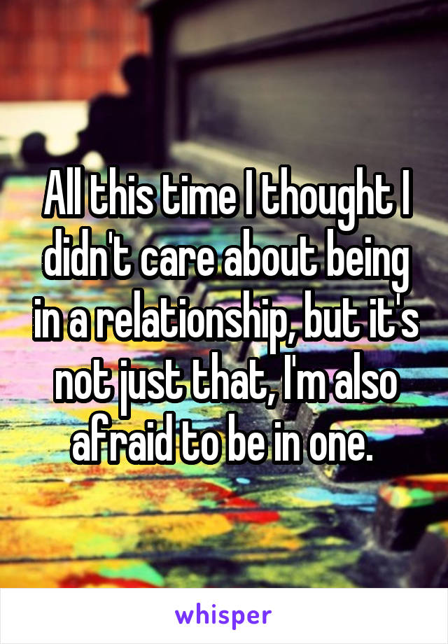 All this time I thought I didn't care about being in a relationship, but it's not just that, I'm also afraid to be in one. 
