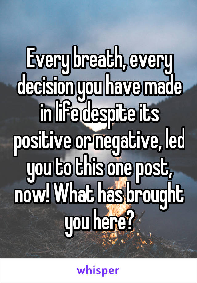 Every breath, every decision you have made in life despite its positive or negative, led you to this one post, now! What has brought you here?
