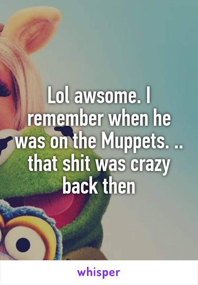 Lol awsome. I remember when he was on the Muppets. .. that shit was crazy back then