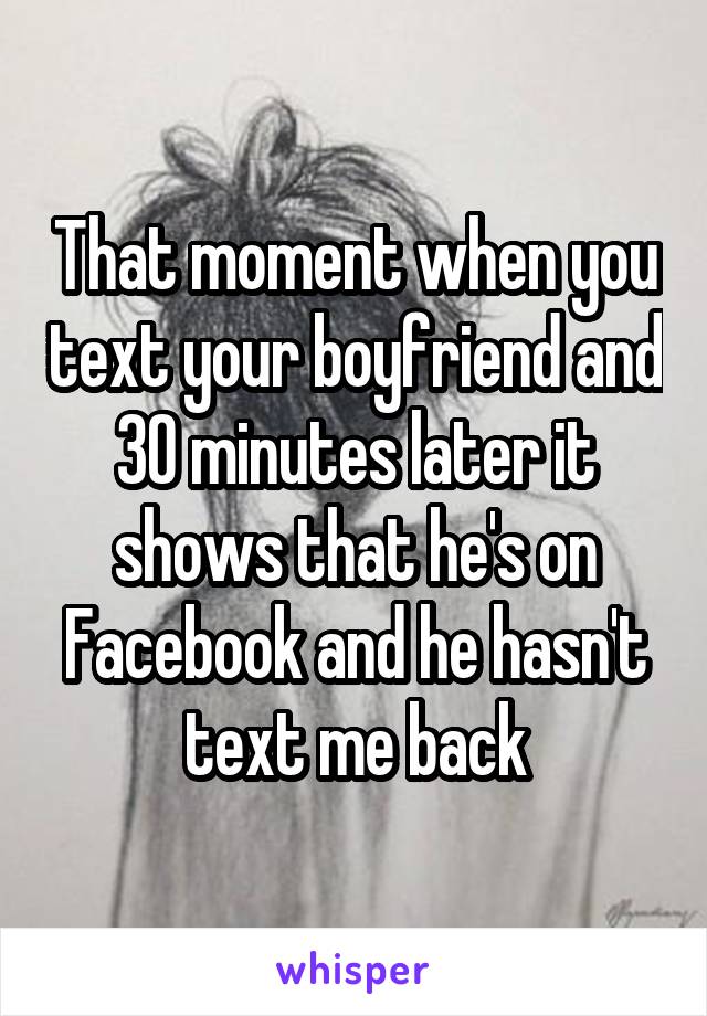 That moment when you text your boyfriend and 30 minutes later it shows that he's on Facebook and he hasn't text me back