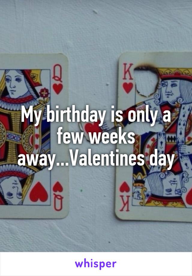 My birthday is only a few weeks away...Valentines day